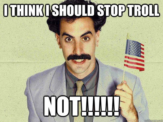 i think i should stop troll NOT!!!!!!  not borat