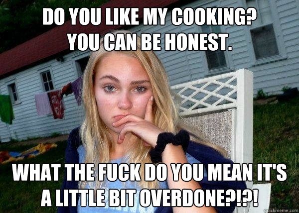 do you like my cooking?
You can be honest. what the fuck do you mean it's a little bit overdone?!?!  Long Term Girlfriend