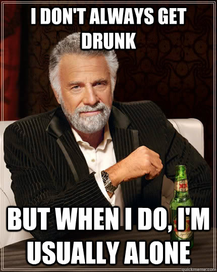 I don't always get drunk but when i do, I'm usually alone  The Most Interesting Man In The World
