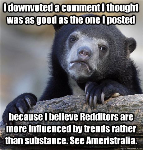 I downvoted a comment I thought was as good as the one I posted because I believe Redditors are more influenced by trends rather than substance. See Ameristralia. - I downvoted a comment I thought was as good as the one I posted because I believe Redditors are more influenced by trends rather than substance. See Ameristralia.  Confession Bear