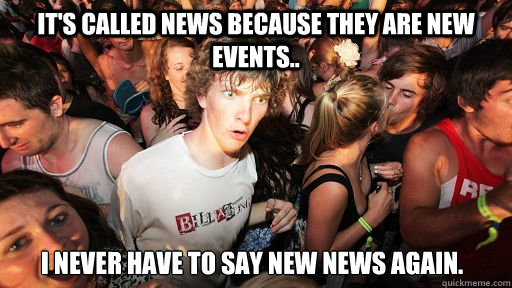 It's called news because they are new events.. I never have to say new news again.  Sudden Clarity Clarence