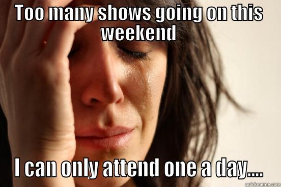 TOO MANY SHOWS GOING ON THIS WEEKEND I CAN ONLY ATTEND ONE A DAY.... First World Problems