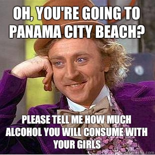 Oh, you're going to panama city beach? Please tell me how much alcohol you will consume with your girls  Condescending Wonka