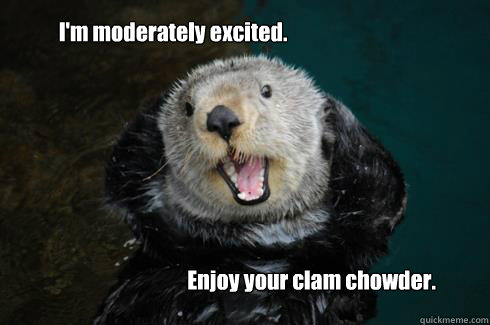 I'm moderately excited. Enjoy your clam chowder. - I'm moderately excited. Enjoy your clam chowder.  Excited Otter