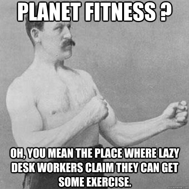 planet fitness ? oh, you mean the place where lazy desk workers claim they can get some exercise.  overly manly man