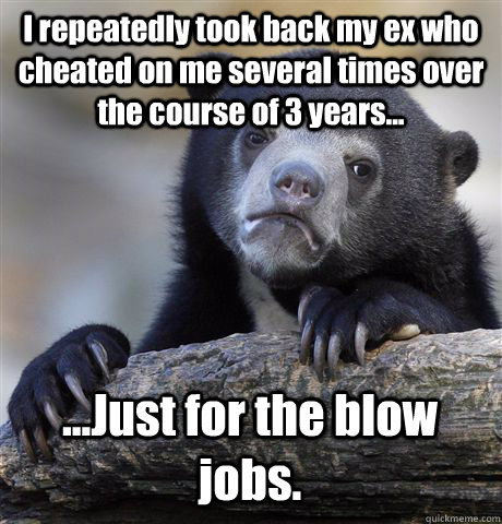 I repeatedly took back my ex who cheated on me several times over the course of 3 years... ...Just for the blow jobs. - I repeatedly took back my ex who cheated on me several times over the course of 3 years... ...Just for the blow jobs.  Confession Bear