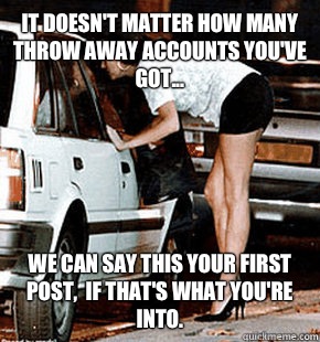 It doesn't matter how many throw away accounts you've got... We can say this your first post,  if that's what you're into.  FB karma whore