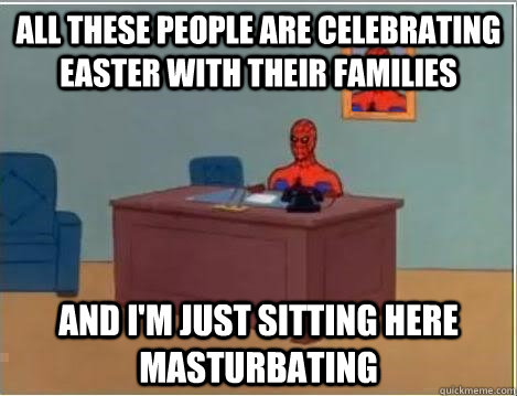 all these people are celebrating Easter with their families And I'm just sitting here masturbating  Im just sitting here masturbating