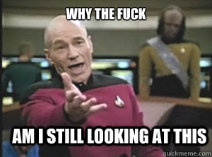 why the fuck am i still looking at this  Annoyed Picard