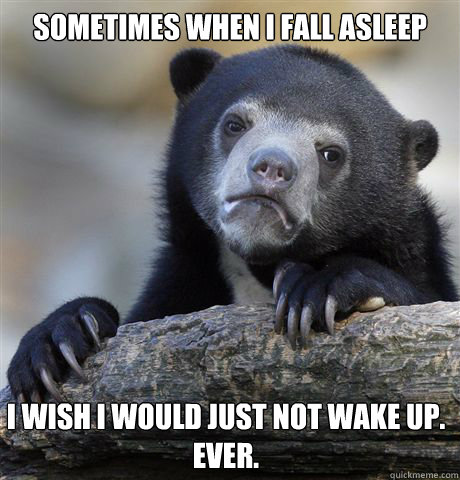 Sometimes when I fall asleep I wish I would just not wake up.
Ever. - Sometimes when I fall asleep I wish I would just not wake up.
Ever.  Confession Bear