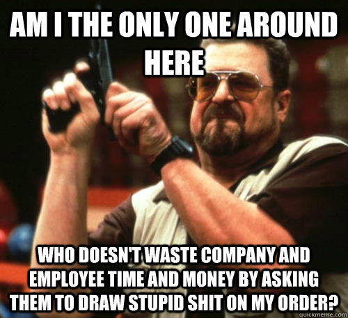 Am i the only one around here who doesn't waste company and employee time and money by asking them to draw stupid shit on my order?  Am I The Only One Around Here