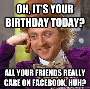 Oh, it's your birthday today? all your friends really care on Facebook, huh?  Condescending Wonka