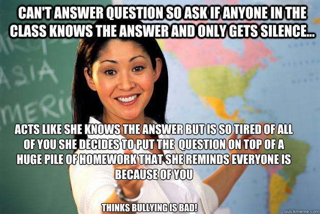 can't answer question so ask if anyone in the class knows the answer and only gets silence... Acts like she knows the answer but is so tired of all of you she decides to put the  question on top of a huge pile of homework that she reminds everyone is beca - can't answer question so ask if anyone in the class knows the answer and only gets silence... Acts like she knows the answer but is so tired of all of you she decides to put the  question on top of a huge pile of homework that she reminds everyone is beca  Unhelpful High School Teacher
