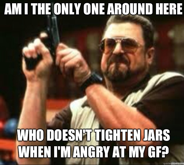 Am i the only one around here Who doesn't tighten jars when I'm angry at my GF?  Angey Walter