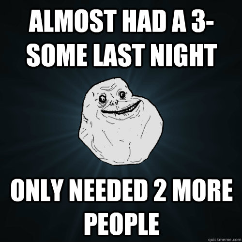 Almost had a 3-some last night only needed 2 more people   Forever Alone