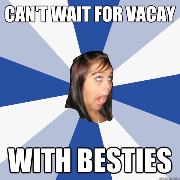 Can't wait for vacay with besties  Annoying Facebook Girl