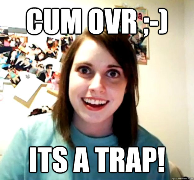 Cum ovr ;-) Its a trap!  Overly Attached Girlfriend