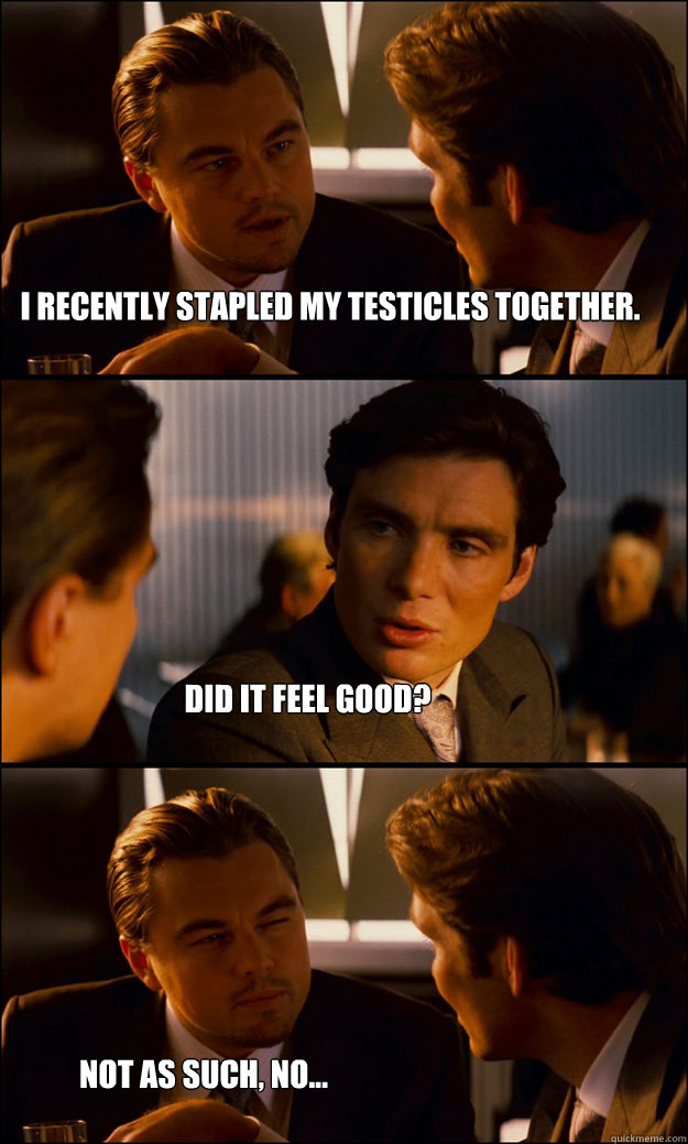 I recently stapled my testicles together. Did it feel good? Not as such, no...  Inception