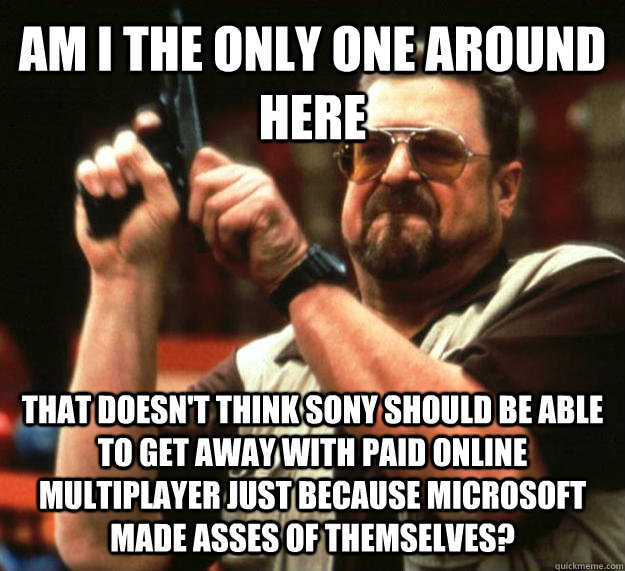 AM I THE ONLY ONE AROUND HERE THAT DOESN'T THINK SONY SHOULD BE ABLE TO GET AWAY WITH PAID ONLINE MULTIPLAYER JUST BECAUSE MICROSOFT MADE ASSES OF THEMSELVES?  Angry Walter