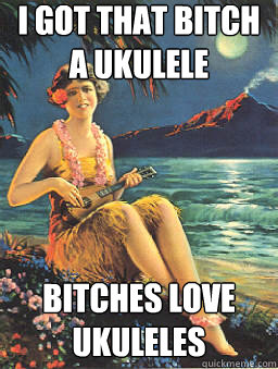 I got that bitch a ukulele bitches love ukuleles  Got that bitch a ukulele