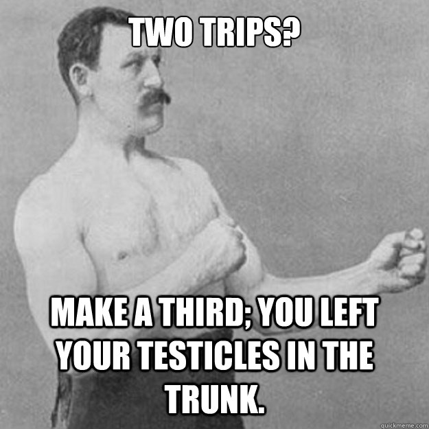 Two trips? Make a third; You left your testicles in the trunk.  overly manly man