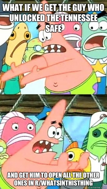 What if we get the guy who unlocked the Tennessee safe And get him to open all the other ones in r/whatsinthisthing  Push it somewhere else Patrick