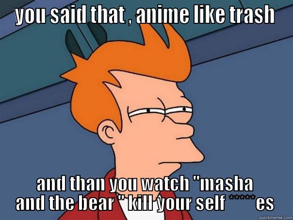 YOU SAID THAT , ANIME LIKE TRASH AND THAN YOU WATCH ''MASHA AND THE BEAR '' KILL YOUR SELF *****ES Futurama Fry