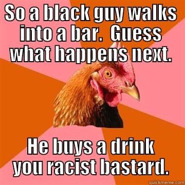 SO A BLACK GUY WALKS INTO A BAR.  GUESS WHAT HAPPENS NEXT. HE BUYS A DRINK YOU RACIST BASTARD. Anti-Joke Chicken