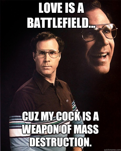 Love is a battlefield... Cuz my cock is a weapon of mass destruction.  will ferrell