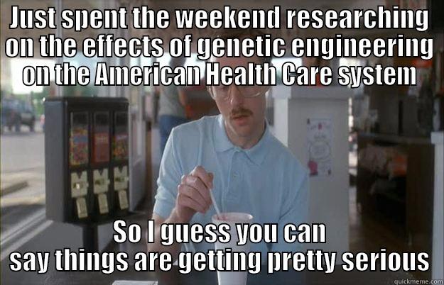 JUST SPENT THE WEEKEND RESEARCHING ON THE EFFECTS OF GENETIC ENGINEERING ON THE AMERICAN HEALTH CARE SYSTEM SO I GUESS YOU CAN SAY THINGS ARE GETTING PRETTY SERIOUS Things are getting pretty serious