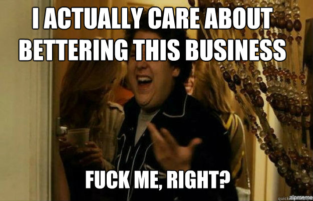 I actually care about bettering this business  FUCK ME, RIGHT?  fuck me right
