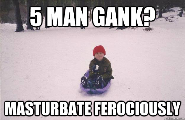 5 man gank? masturbate ferociously  
