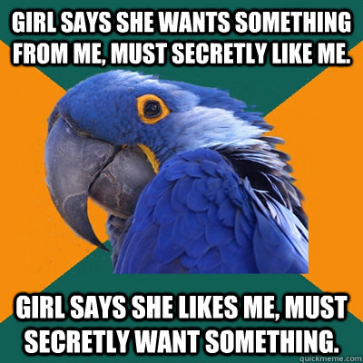 Girl says she wants something from me, must secretly like me.  Girl says she likes me, must secretly want something.   Paranoid Parrot