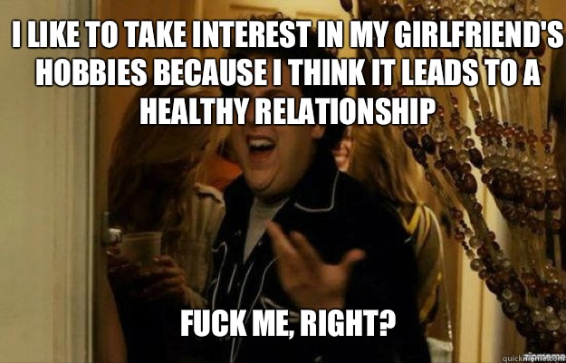 I like to take interest in my girlfriend's hobbies because I think it leads to a healthy relationship FUCK ME, RIGHT?  fuck me right
