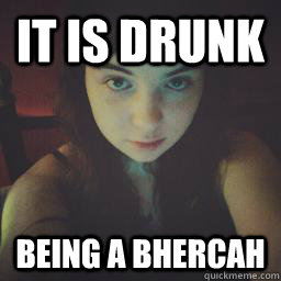 It is drunk Being a bhercah  