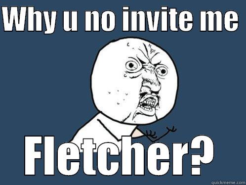WHY U NO INVITE ME  FLETCHER? Y U No