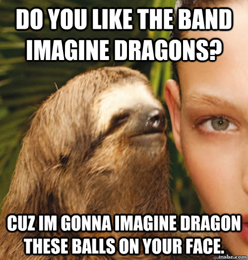 Do you like the band imagine dragons? cuz im gonna imagine dragon these balls on your face.  rape sloth