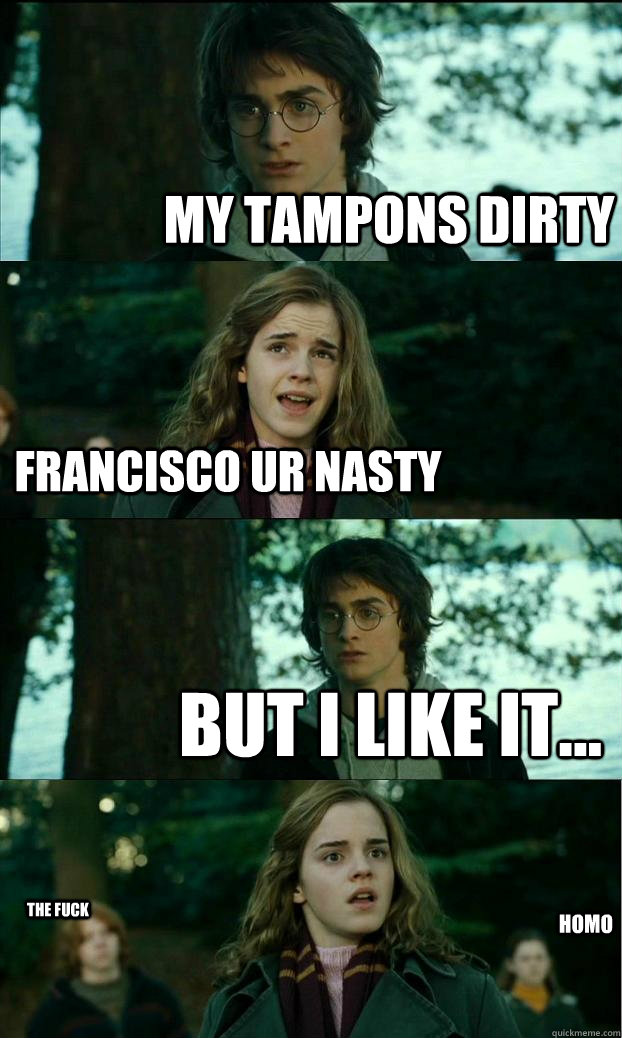 my tampons dirty francisco ur nasty but i like it... the fuck homo   Horny Harry