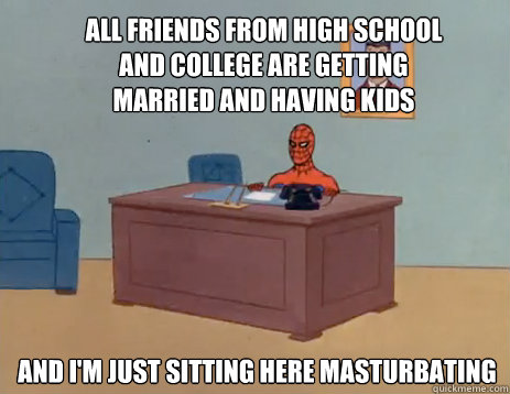 All friends from high school and college are getting married and having kids And i'm just sitting here masturbating  masturbating spiderman