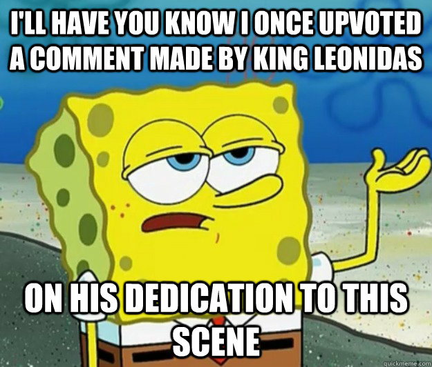 I'll Have you know I once upvoted a comment made by king leonidas on his dedication to this scene  Tough Spongebob