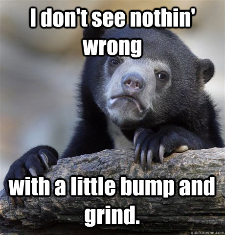 I don't see nothin' wrong with a little bump and grind. - I don't see nothin' wrong with a little bump and grind.  Confession Bear