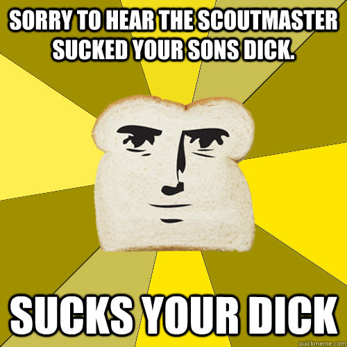 Sorry to hear the scoutmaster sucked your sons dick. Sucks your dick   