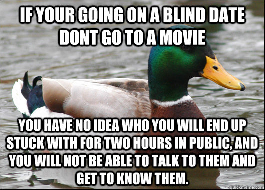 If your going on a blind date dont go to a movie you have no idea who you will end up stuck with for two hours in public, and you will not be able to talk to them and get to know them. - If your going on a blind date dont go to a movie you have no idea who you will end up stuck with for two hours in public, and you will not be able to talk to them and get to know them.  Actual Advice Mallard