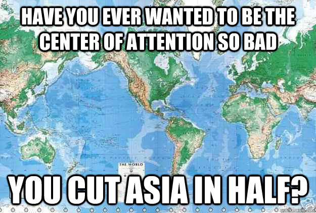 have you ever wanted to be the center of attention so bad you cut Asia in half? - have you ever wanted to be the center of attention so bad you cut Asia in half?  The center of attention