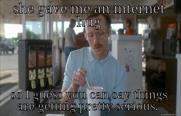SHE GAVE ME AN INTERNET HUG SO I GUESS YOU CAN SAY THINGS ARE GETTING PRETTY SERIOUS.  Gettin Pretty Serious