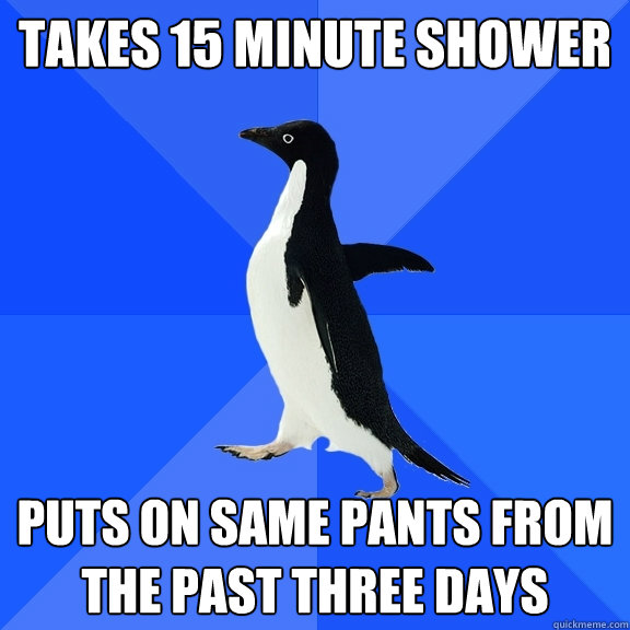 TAKES 15 MINUTE SHOWER PUTS ON SAME PANTS FROM THE PAST THREE DAYS  Socially Awkward Penguin