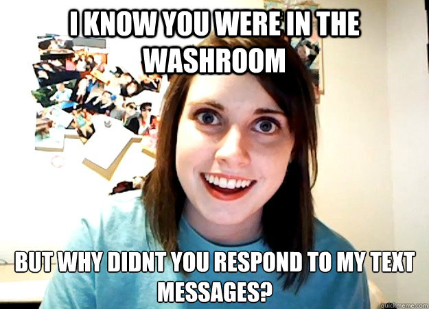 I know you were in the washroom But why didnt you respond to my text messages?  Overly Attached Girlfriend