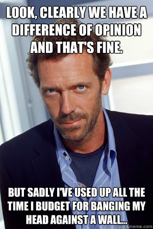 Look, clearly we have a difference of opinion and that's fine. But sadly I've used up all the time I budget for banging my head against a wall... - Look, clearly we have a difference of opinion and that's fine. But sadly I've used up all the time I budget for banging my head against a wall...  House MD