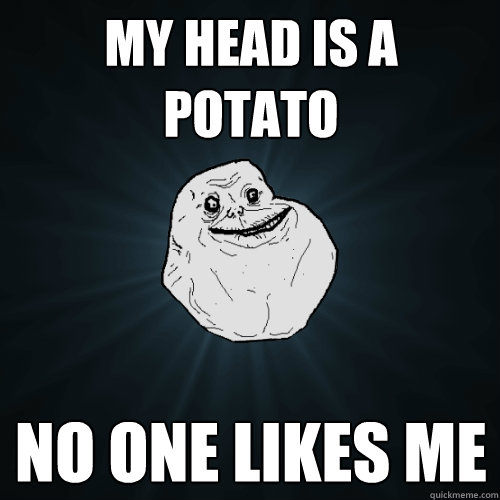 my head is a potato no one likes me  Forever Alone