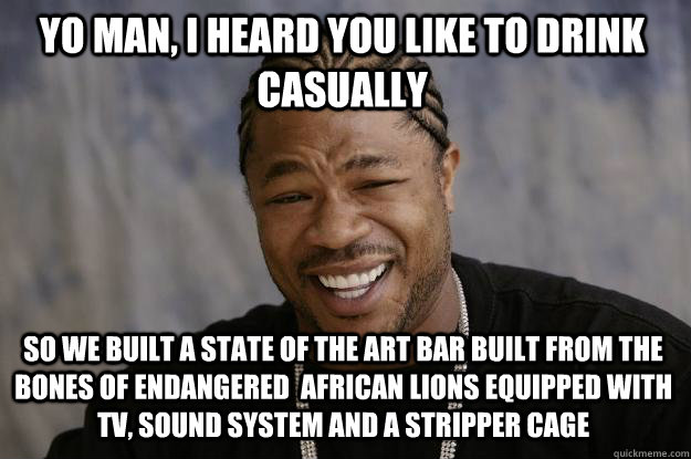 Yo man, I heard you like to drink casually So we built a state of the art bar built from the bones of endangered  african lions equipped with TV, sound system and a stripper cage  Xzibit meme